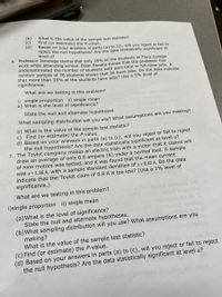 (b)
(c)
(d)
What is the value of the sample test statistic?
Find (or estimate) the P-value.
Based on your answers in parts (a) to (c), will you reject or fail to
Teject the null hypothesis? Are the data statistically significant at
level a?
6. Professor Jennings claims that only 35% of the students at Flora College
work while attending school, Dean Benata thinks that the professor has
underestimated the number of students with part-time or full-time jobs. A
random sample of 76 students shows that 36 have jobs. Do the data indicate
that more than 35% of the students bave jobs? Use a 5% level of
significance.
What are we testing in this problem?
i) single proportion ii) single mean
a) What is the level of significance?
State the null and alternate hypotheses.
what sampling distribution will you use? What assumptions are you making?
b) What is the value of the sample test statistic?
c) Find (or estimate) the P-value.
d) Based on your answers in parts (a) to (c), will you reject or fail to reject
the null hypothesis? Are the data statistically significant at level a?
1. The Toylot company makes an electric train with a motor that it claims will
draw an average of only 0.8 ampere (A) under a normal load. A sample
of nine motors was tested, and it was found that the mean current
was x= 1.26 A, with a sample standard deviation of s = 0.42 A. Do the data
indicate that the Toylot claim of 0.8 A is too low? (Use a 1% level of
significance.)
la eru ds bnu
What are we testing in this problem?
29lim bnsauo
i)single proportion ii) single mean
elim
(a) What is the level of significance?
State the null and alternate hypotheses.
(b)What sampling distribution will you use? What assumptions are you
making?
What is the value of the sample test statistic?
(c) Find (or estimate) the P-value.
(d) Based on your answers in parts (a) to (c), will you reject or fail to reject
the null hypothesis? Are the data statistically significant at level a?
2.1019v
