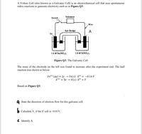 A Voltaic Cell (also known as a Galvanic Cell) is an electrochemical cell that uses spontaneous
redox reactions to generate electricity such as in Figure Q3.
Voltmeter
Switch
Wire
Salt Bridge
A
Sn
1.0 M Sn(NO,);
1.0 M X(NO,);
Figure Q3: The Galvanic Cell
The mass of the electrode on the left was found to increase after the experiment end. The half
reaction was shown as below:
Sn2+ (aq) + 2e →
Sn(s) Eº = -0.14 V
X3+ + 3e → X(s) Eº = Y
Based on Figure Q3:
A State the direction of electron flow for this galvanic cell.
Calculate Y, if the E'cell is +0.81V.
C Identify A.
