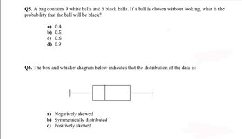 Q5. A bag contains 9 white balls and 6 black balls. If a ball is chosen without looking, what is the
probability that the ball will be black?
a) 0.4
b) 0.5
c) 0.6
d) 0.9
Q6. The box and whisker diagram below indicates that the distribution of the data is:
a) Negatively skewed
b) Symmetrically distributed
c) Positively skewed