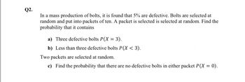 Q2.
In a mass production of bolts, it is found that 5% are defective. Bolts are selected at
random and put into packets of ten. A packet is selected is selected at random. Find the
probability that it contains
a) Three defective bolts P(X = 3).
b) Less than three defective bolts P(X < 3).
Two packets are selected at random.
c) Find the probability that there are no defective bolts in either packet P(X = 0).