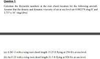 Calculate the Reynolds numbers at the root chord location for the following aircraft.
Assume that the density and dynamic viscosity of air at sea level are 0.002378 slug/ft’ and
3.737 x 107 slug/(ft•s):
(a) A DC-3 with a wing root chord length 15.25 ft flying at 250 ft/s at sea level.
(b) An F-22 with a wing root chord length 21.5 ft flying at 920 ft/s at sea level.
