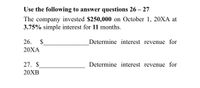 Use the following to answer questions 26 – 27
The company invested $250,000 on October 1, 20XA at
3.75% simple interest for 11 months.
26.
2$
Determine interest revenue for
20ХА
27. $
Determine interest revenue for
20XB
