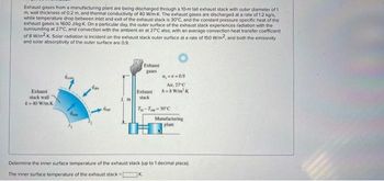 Exhaust gases from a manufacturing plant are being discharged through a 10-m tall exhaust stack with outer diameter of 1
m wall thickness of 0.2 m, and thermal conductivity of 40 W/m-K. The exhaust gases are discharged at a rate of 1.2 kg/s
while temperature drop between inlet and exit of the exhaust stack is 30°C, and the constant pressure specific heat of the
exhaust gases is 1600 J/kg-K. On a particular day, the outer surface of the exhaust stack experiences radiation with the
surrounding at 27°C, and convection with the ambient air at 27°C also, with an average convection heat transfer coefficient
of 8 W/m2K. Solar radiation is incident on the exhaust stack outer surface at a rate of 150 W/m2, and both the emissivity
and solar absorptivity of the outer surface are 0.9.
Exhaust
stack wall
A-40 W/mK
And
m
Exhaust
gases
Exhaust
stack
a, -8=0.9
Air, 27°C
A-8 W/m²K
T-T-30°C
K
Manufacturing
plant
Determine the inner surface temperature of the exhaust stack (up to 1 decimal place).
The inner surface temperature of the exhaust stack =