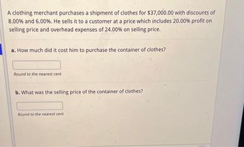 A clothing merchant purchases a shipment of clothes for $37,000.00 with discounts of
8.00% and 6.00%. He sells it to a customer at a price which includes 20.00% profit on
selling price and overhead expenses of 24.00% on selling price.
a. How much did it cost him to purchase the container of clothes?
Round to the nearest cent
b. What was the selling price of the container of clothes?
Round to the nearest cent