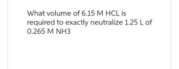 What volume of 6.15 M HCL is
required to exactly neutralize 1.25 L of
0.265 M NH3