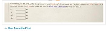 Calculate q, w, AE, and AH for the process in which 86.4 g of nitrous oxide gas (N₂O) is cooled from 173°C to 61°C at
constant pressure of 5.22 atm. (See the table of Molar Heat Capacities for relevant data.)
kJ
kJ
kJ
kJ
9
W
ΔΕ
AH
Show Transcribed Text