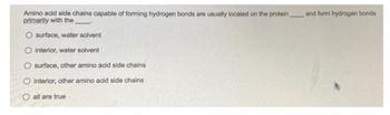 Amino acid side chains capable of forming hydrogen bonds are usually located on the protein,
primarily with the
surface, water solvent
O interior, water solvent
O surface, other amino acid side chains
O interior, other amino acid side chains
O all are true
and form hydrogen bonds