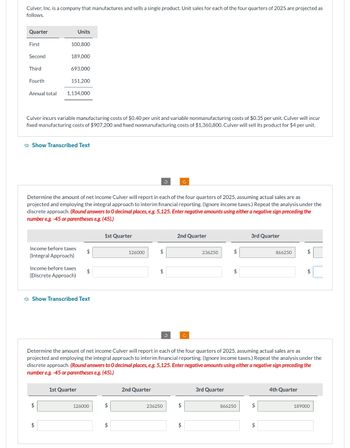 Culver, Inc. is a company that manufactures and sells a single product. Unit sales for each of the four quarters of 2025 are projected as
follows.
Quarter
First
Second
Third
Fourth
Annual total
100,800
189,000
Units
693,000
151,200
Culver incurs variable manufacturing costs of $0.40 per unit and variable nonmanufacturing costs of $0.35 per unit. Culver will incur
fixed manufacturing costs of $907,200 and fixed nonmanufacturing costs of $1,360,800. Culver will sell its product for $4 per unit.
1,134,000
Show Transcribed Text
$
Income before taxes
(Integral Approach)
$
Income before taxes
(Discrete Approach)
Determine the amount of net income Culver will report in each of the four quarters of 2025, assuming actual sales are as
projected and employing the integral approach to interim financial reporting. (Ignore income taxes.) Repeat the analysis under the
discrete approach. (Round answers to O decimal places, e.g. 5,125. Enter negative amounts using either a negative sign preceding the
number e.g.-45 or parentheses e.g. (45).)
Show Transcribed Text
$
1st Quarter
$
1st Quarter
126000
$
126000
$
$
2nd Quarter
$
3
236250
Ć
2nd Quarter
Determine the amount of net income Culver will report in each of the four quarters of 2025, assuming actual sales are as
projected and employing the integral approach to interim financial reporting. (Ignore income taxes.) Repeat the analysis under the
discrete approach. (Round answers to O decimal places, e.g. 5,125. Enter negative amounts using either a negative sign preceding the
number e.g. -45 or parentheses e.g. (45).)
$
$
Ĉ
236250
$
3rd Quarter
$
3rd Quarter
866250
$
866250
$
$
4th Quarter
$
189000