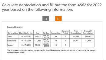 Calculate depreciation and fill out the form 4562 for 2022
year based on the following information:
Depreciable assets:
Recovery Prior
Description Placed in Service Cost Method Convention Period Depreciation
$32,963
MACRS/
01/01/2020 $85,000
HY
7
200DB
01/15/2021
$13,930
HY
7
$1,991
04/15/20XX $1,900
7
Tools
Equipment
Sprayer
MACRS/
200DB
MACRS/
200DB
HY
Prior AMT
Depreciation
$32,963
$1,492
The S corporation has elected not to take the Section 179 deduction for the full amount of the cost of the sprayer
or bonus depreciation.