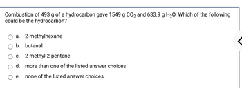 Combustion of 493 g of a hydrocarbon gave 1549 g CO₂ and 633.9 g H₂O. Which of the following
could be the hydrocarbon?
a. 2-methylhexane
b. butanal
c. 2-methyl-2-pentene
d. more than one of the listed answer choices
none of the listed answer choices
e.