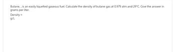 Butane,, is an easily liquefied gaseous fuel. Calculate the density of butane gas at 0.979 atm and 29°C. Give the answer in
grams per liter.
Density=
g/L