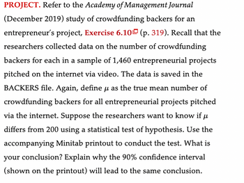 PROJECT. Refer to the Academy of Management Journal
(December 2019) study of crowdfunding backers for an
entrepreneur's project, Exercise 6.10 (p. 319). Recall that the
researchers collected data on the number of crowdfunding
backers for each in a sample of 1,460 entrepreneurial projects
pitched on the internet via video. The data is saved in the
BACKERS file. Again, define μ as the true mean number of
crowdfunding backers for all entrepreneurial projects pitched
via the internet. Suppose the researchers want to know if μ
differs from 200 using a statistical test of hypothesis. Use the
accompanying Minitab printout to conduct the test. What is
your conclusion? Explain why the 90% confidence interval
(shown on the printout) will lead to the same conclusion.