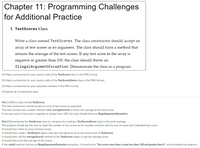 Chapter 11: Programming Challenges
for Additional Practice
1. TestScores Class
Write a class named TestScores. The class constructor should accept an
array of test scores as its argument. The class should have a method that
returns the average of the test scores. If any test score in the array is
negative or greater than 100, the class should throw an
IllegalArgumentException. Demonstrate the class in a program.
(2) Make a screenshot for your source code of the TestScores class in the PNG format.
(3) Make a screenshot for your source code of the TestScoresDemo class in the PNG format.
(3) Make a screenshot for your execution window in the PNG format.
(4) Submit all 3 screenshots here.
Part 1 Write a class named TestScores.
The class constructor should accept an array of test scores as argument.
The class should have a public method called averageScore() to return the average of the test scores.
If any test score in the array is negative or greater than 100, the class should throw an IllegalArgumentException.
Part 2 Demonstrate the TestScores class in a program by creating a TestScoresDemo class in the same package.
The program should ask the user to input the number of test scores to be counted, and then ask the user to input each individual test score.
It should then make an array of those scores.
It should then create a TestScores object, and pass the above array to the constructor of TestScores.
It should then call the averageScore() method of the TestScores object to get the average score.
It should then print the average of the scores.
If the main() method catches an IllegalArgumentException exception, it should print "Test scores must have a value less than 100 and greater than 0." and terminate the program.
