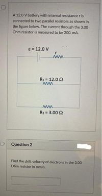 A 12.0 V battery with internal resistance r is
connected to two parallel resistors as shown in
the figure below. The current through the 3.00
Ohm resistor is measured to be 200. mA.
8 = 12.0 V
R1 = 12.0 2
ww
ww
R2 = 3.00 2
Question 2
Find the drift velocity of electrons in the 3.00
Ohm resistor in mm/s.
