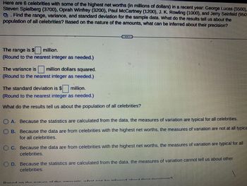 Here are 6 celebrities with some of the highest net worths (in millions of dollars) in a recent year: George Lucas (5500),
Steven Spielberg (3700), Oprah Winfrey (3200), Paul McCartney (1200), J. K. Rowling (1000), and Jerry Seinfeld (950)
. Find the range, variance, and standard deviation for the sample data. What do the results tell us about the
population of all celebrities? Based on the nature of the amounts, what can be inferred about their precision?
The range is $ million.
(Round to the nearest integer as needed.)
The variance is million dollars squared.
(Round to the nearest integer as needed.)
The standard deviation is $ million.
(Round to the nearest integer as needed.)
What do the results tell us about the population of all celebrities?
ⒸA. Because the statistics are calculated from the data, the measures of variation are typical for all celebrities.
B. Because the data are from celebrities with the highest net worths, the measures of variation are not at all typica
for all celebrities.
-
FORE
#
C. Because the data are from celebrities with the highest net worths, the measures of variation are typical for all
celebrities.
DIE
D. Because the statistics are calculated from the data, the measures of variation cannot tell us about other
celebrities.
E