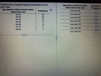 Construct the cumulative frequency distribution for the
given data.
Age (years) of Best Actress when
award was won
20-29
30-39
40-49
60-69
70-79
80-89
DEE
Frequency
14
25 13
4
PN
1
HRI
IMEMUUMI
Age (years) of Best Actress
when award was won
Less than 30
Less than 40
Less than 50
Less than 60
Less than 70
Less than 80
Less than 90
Cumulative
Frequency