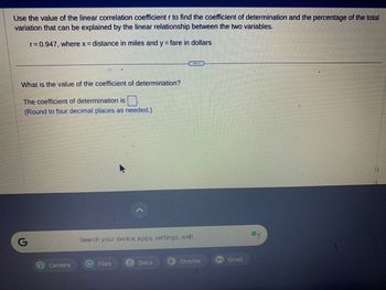 Use the value of the linear correlation coefficient r to find the coefficient of determination and the percentage of the total
variation that can be explained by the linear relationship between the two variables.
r=0.947, where x = distance in miles and y=fare in dollars
What is the value of the coefficient of determination?
The coefficient of determination is
(Round to four decimal places as needed.)
G
Camera
Search your device, apps, settings, web....
G Docs
Chrome
Gmail
1)