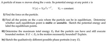 A particle of mass m moves along the x-axis. Its potential energy at any point x is
V(x) = Vox²e-²
Vo
= constant.
i) Find the force on the particle.
ii) Find all the points on the x-axis where the particle can be in equilibrium. Determine
whether each equilibrium point is stable or unstable. Sketch the potential energy and
label the equilibrium points.
iii) Determine the maximum total energy Eo that the particle can have and still execute
bounded motion. If E < Eo is the motion necessarily bounded? Explain.
iv) Sketch the qualitatively different possible phase portraits (vary E).