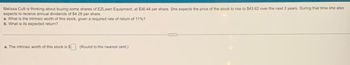 Melissa Cutt is thinking about buying some shares of EZLawn Equipment, at $36.44 per share. She expects the price of the stock to rise to $43.62 over the next 3 years. During that time she also
expects to receive annual dividends of $4.28 per share.
a. What is the intrinsic worth of this stock, given a required rate of return of 11%?
b. What is its expected return?
a. The intrinsic worth of this stock is $
(Round to the nearest cent.)