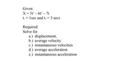 Given:
X= 5t' – 6t – 7t
t = 1sec and t; = 3 secs
Required:
Solve for
a.) displacement,
b.) average velocity
c.) instantaneous velocities
d.) average acceleration
e.) instantaneous acceleration
