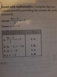 Model with mathematics. Complete this two-
column proof by providing the reasons for each
statement.
3х-5
Given:
2
-7
Prove: x =-3
Statements
Reasons
3x-5
1.
1. a.
|3D
2. 3x-5 -14
2. b.
3. 3x =-9
3. с.
4. x =-3
4. d.
ven
