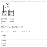 Refer to the galvanic cell below (the contents of each half-cell are written beneath each compartment):
Pt
Cr
0.10 M MnO4
0.40 M Cr+
0.20 M Mn2+
0.30 М Сr,0,2
0.010 M H*
0.010 MH*
The standard reduction potentials are as follows:
MnO4+ 8H* + 5e
Cr20,2-+ 14H* + 6e¯
- Mn2+ + 4H,O, ɛ° = 1.51 V
2Cr* + 7H2O, ɛ° = 1.33 V
What is the cell potential at 25°C as read on the digital voltmeter?
0.18 V
2.58 V
0.10 V
0.59 V
O 0.26 V
