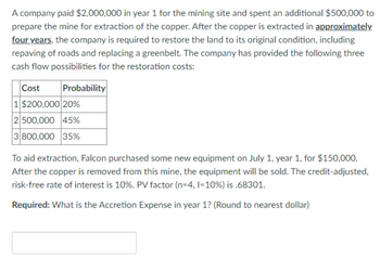 A company paid $2,000,000 in year 1 for the mining site and spent an additional $500,000 to
prepare the mine for extraction of the copper. After the copper is extracted in approximately
four years, the company is required to restore the land to its original condition, including
repaving of roads and replacing a greenbelt. The company has provided the following three
cash flow possibilities for the restoration costs:
Cost Probability
1 $200,000 20%
2 500,000 45%
3 800,000 35%
To aid extraction, Falcon purchased some new equipment on July 1, year 1, for $150,000.
After the copper is removed from this mine, the equipment will be sold. The credit-adjusted,
risk-free rate of interest is 10%. PV factor (n=4, 1=10%) is .68301.
Required: What is the Accretion Expense in year 1? (Round to nearest dollar)