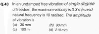 Q.43 In an undamped free vibration of single degree
uf freedom, the maximum velocity is 0.3 m/s and
natural frequency is 10 rad/sec. The amplitude
of vibration is
(а) 30 mm
(c) 100 m
(b) 90 mm
(d) 210 mm
