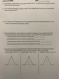 Assignment23W06
Date:
1) According to a Wall Street Journal article, 90% of all U.S. households have a cellular phone.
(Tip: Binomial Distribution)
a) If you call 8 households at random, what is the probability that more than six households
have a cellular phone?
b) For a sample of 25 households, find the expected value and the standard deviation of the
number of households with cellular phones.
2) Normal Distribution. Assuming that the heights of college men are normally distributed
with mean 68 inches and standard deviation 3 inches; answer the following questions:
a) What percent of men are taller than 68 inches:
b) What percent of men is shorter than 68 inches:
c) What percent of men is between 65 inches and 71 inches:
d) What percent of men is between 62 inches and 74 inches:
3) Assume that x has a normal distribution with the specified mean and standard deviation.
Find the indicated probabilities. (Tips: Find the value for z; then, use the table)
a) P(x s 18); u = 20; o = 3
b) P(x 2 90); µ = 85; o = 10
c) P(12s xs 22); µ= 15; o = 4
1
