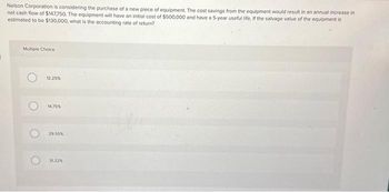 Nelson Corporation is considering the purchase of a new piece of equipment. The cost savings from the equipment would result in an annual increase in
net cash flow of $147750. The equipment will have an initial cost of $500,000 and have a 5-year useful life, if the salvage value of the equipment is
estimated to be $130,000, what is the accounting rate of return?
Multiple Choice
O
12.25%
14.75%
29.55%
31.22%