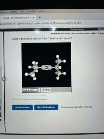 kmarks
Profiles
Tab Window Help
OWLv2 | Online teaching and le X
com/ilrn/takeAssignment/takeCovalent Activity.do?locator-assignment-take
+
What is the IUPAC name of the following substance?
ball & stick - + labels
Submit Answer
[Review Topics]
[Refere
Use the References to access important values if neec
€
Retry Entire Group
9 more group attempts remaining