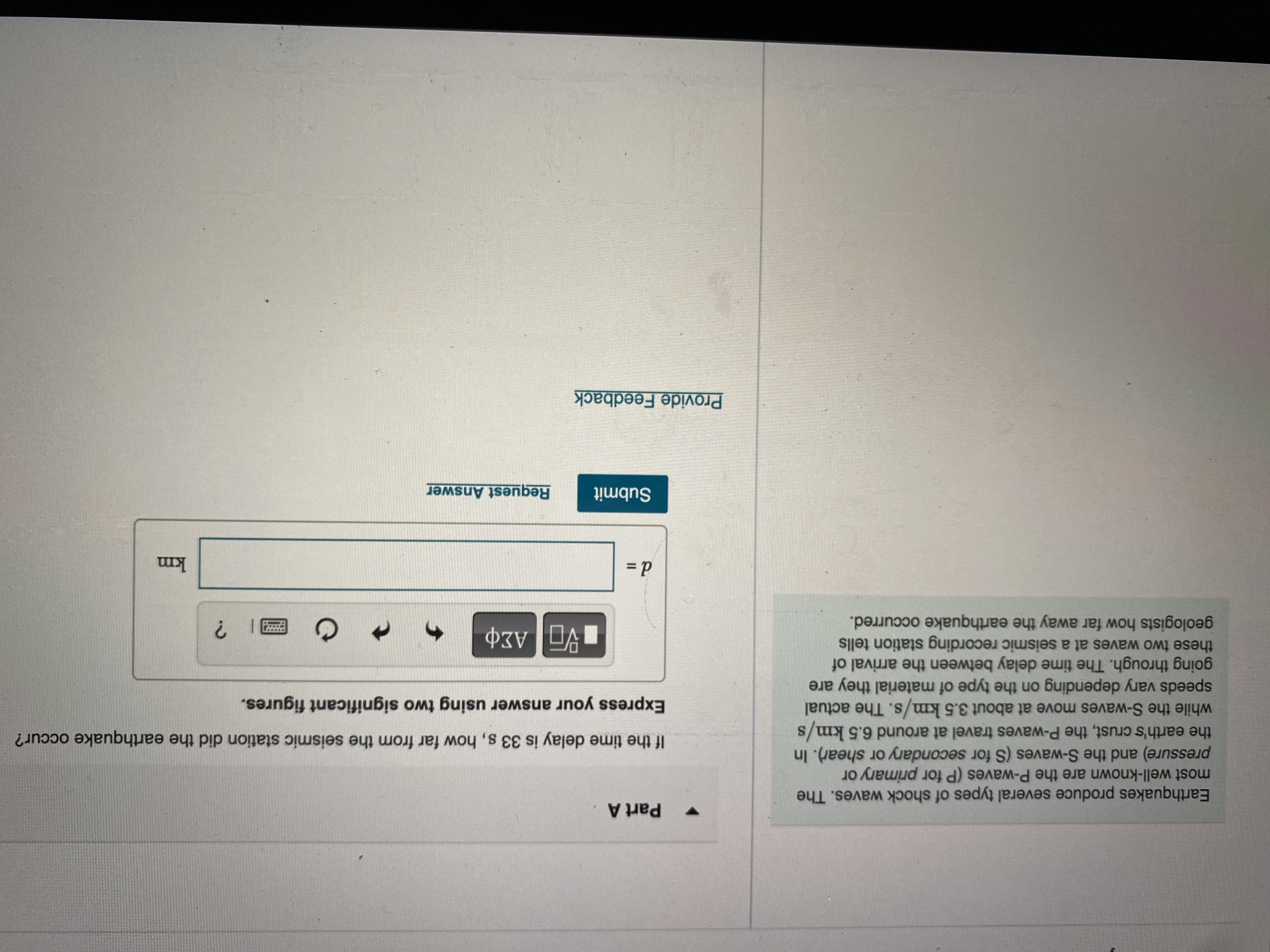 Part A
Earthquakes produce several types of shock waves. The
most well-k are the P-waves (P for primary or
pressure) and the S-waves (S for secondary or shear). In
If the time delay is 33 s, how far from the seismic station did the earthquake occur?
while the S-waves move at about 3.5 km/s. The actual
S.
speeds vary depending on the type of material they are
going throu The time delay between the arrival of
Express your answer using two significant figures.
these two waves at a seismic recording station tells
geologists how far away the earthquake occurred.
|| ?
km
Submit
Request Answer
Provide Feedback
