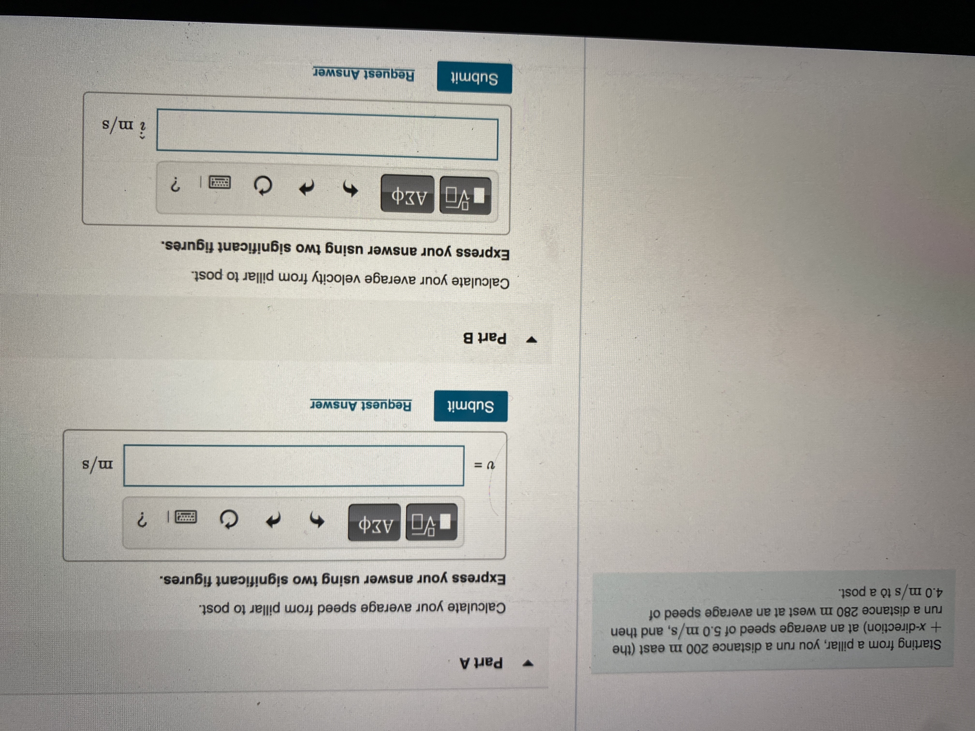 Part A
Starting from a pillar, you run a distance 200 m east (the
+x-direction) at an average speed of 5.0 m/s, and then
run a distance 280 m west at an average speed of
4.0 m/s tò a post.
Calculate your average speed from pillar to post.
Express your answer using two significant figures.
s/w
Submit
Request Answer
Part B
Calculate your average velocity from pillar to post.
Express your answer using two significant figures.
î m/s
Submit
Request Answer
