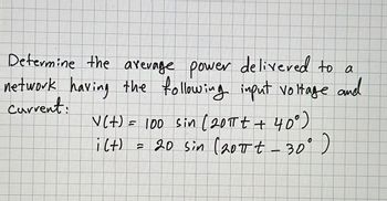 **Determine the Average Power Delivered to a Network**

To calculate the average power delivered to a network, consider the following input voltage and current:

- Voltage: \( V(t) = 100 \sin(20\pi t + 40^\circ) \)
- Current: \( i(t) = 20 \sin(20\pi t - 30^\circ) \)

These expressions represent time-varying signals where:

- \( V(t) \) represents the voltage as a sinusoidal function with an amplitude of 100 volts, angular frequency of \( 20\pi \), and a phase shift of \( 40^\circ \).
- \( i(t) \) represents the current as a sinusoidal function with an amplitude of 20 amperes, angular frequency of \( 20\pi \), and a phase shift of \(-30^\circ \).

The objective is to determine the average power based on the given equations for voltage and current.