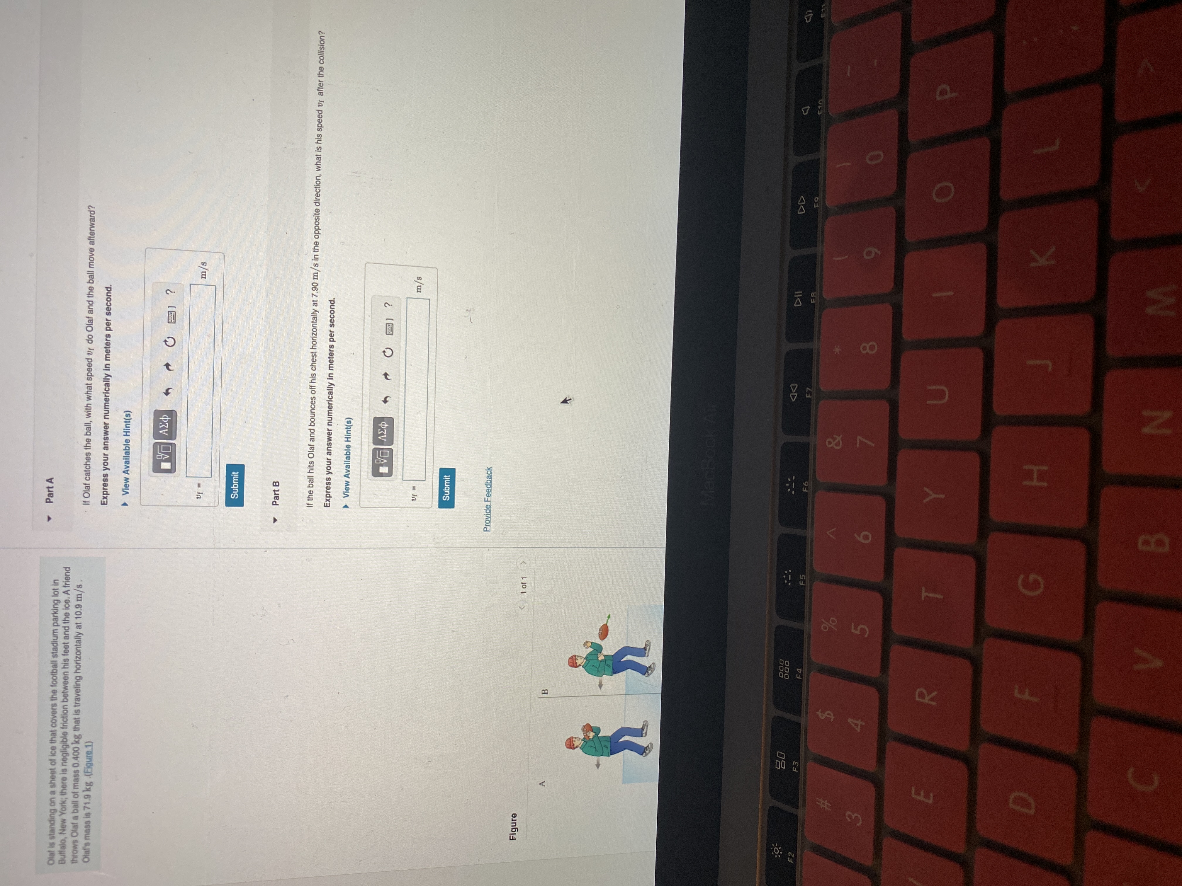 FI
3 5
%A4
Part A
Olal is standing on a sheet of ice that covers the football stadium parking lot in
Butfalo, New York; there is negligible friction between his feet and the ice. A friend
throws Olaf a ball of mass 0.400 kg that is traveling horizontally at 10.9 m/s
Olaf's mass is 71.9 kg .(Eigure 1)
If Olaf catches the ball, with what speed vf do Olaf and the ball move afterward?
Express your answer numerically in meters per second.
> View Available Hint(s)
31 ?
= Ja
s/u
Submit
Part B
If the ball hits Olaf and bounces off his chest horizontally at 7.90 m/s in the opposite direction, what is his speed vf after the collision?
Express your answer numerically in meters per second.
> View Available Hint(s)
= Ja
s/w
Submit
Provide Feedback
Figure
< 1 of 1 >
A.
MacBook Air
000
000
08
DD
F2
F 4
F5
F6
&
%23
080
6
3.
H A
N B
