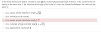 In the three-dimensional space, consider a cube Q and a plane P passing through 4 vertices of the cube that do not
belong to the same face. If the measure of the edge of the cube is 3, then the intersection between the cube and the
plane is:
(a) a square whose sides have length
18
(b) a rhombus (not a square)
O (c) a square whose sides have length 3 X
O (d) a rectangle whose perimeter is 6(1 + v2)
O (e) a segment that has length 3
