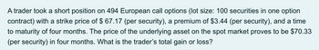 A trader took a short position on 494 European call options (Ilot size: 100 securities in one option
contract) with a strike price of $ 67.17 (per security), a premium of $3.44 (per security), and a time
to maturity of four months. The price of the underlying asset on the spot market proves to be $70.33
(per security) in four months. What is the trader's total gain or loss?
