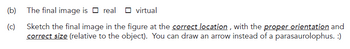 (b)
The final image is ☐ real ☐ virtual
(c)
Sketch the final image in the figure at the correct location, with the proper orientation and
correct size (relative to the object). You can draw an arrow instead of a parasaurolophus. :)