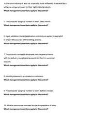 in the same industry (it was not a specially made software). It was sold by a
software company known for their highly rated products.
Which management assertions apply to this control?
5. The computer assigns a number to every sales invoice.
Which management assertions apply to this control?
6. Input validation checks (application controls) are applied to every bill
to ensure the accuracy of the billiling process.
Which management assertions apply to this control?
7. The accounts receivable employee matches every invoice
with the delivery receipts and accounts for them in numerical
sequenc
Which management assertions apply to this control?
8. Monthly statements are mailed to customers.
Which management assertions apply to this control?
9. The computer assigns a number to every delivery receipt.
Which management assertions apply to this control?
10. All sales returns are approved by the vice president of sales.
Which management assertions apply to this control?
