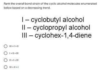 Rank the overall bond strain of the cyclic alcohol molecules enumerated
below based on a decreasing trend.
1 - cyclobutyl alcohol
Il-cyclopropyl alcohol
III - cyclohex-1,4-diene
||| > | > ||
O I>|| > |||
|| > | > |||
O ||| > || >1