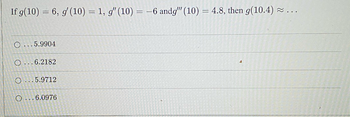 If g(10) = 6, g' (10) = 1, g" (10) = -6 andg" (10) = 4.8, then g(10.4)
O...5.9904
O...6.2182
4
O...5.9712
O...6.0976