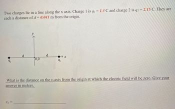 Two charges lie in a line along the x axis. Charge 1 is q, = 1.3 C and charge 2 is q2 = 2.15 C. They are
each a distance of d= 0.041 m from the origin.
d
Xo
[0,0
d
→x
9₁
What is the distance on the x-axis from the origin at which the electric field will be zero. Give your
answer in meters.