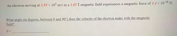 An electron moving at 3.95 × 103 m/s in a 1.05 T magnetic field experiences a magnetic force of 1.4 × 10-16 N.
What angle (in degrees, between 0 and 90°) does the velocity of the electron make with the magnetic
field?
0 =