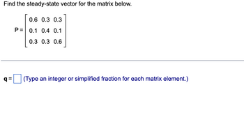 Find the steady-state vector for the matrix below.
q=
0.6 0.3 0.3
P= 0.1 0.4 0.1
0.3 0.3 0.6
(Type an integer or simplified fraction for each matrix element.)