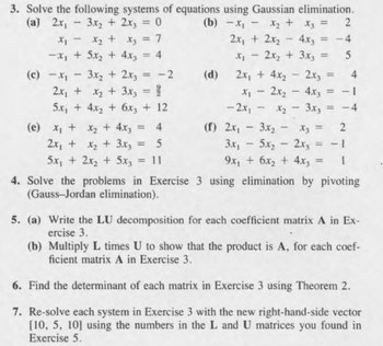 3. Solve the following systems of equations using Gaussian elimination.
(a) 2x₁
x1
-
-
3x2 + 2x3 = 0
x2 + x3 = 7
(b) -x₁
2
x2 +
x3 =
2x + 2x2
-
4.x3
=
-4
-x, +5x2+4x3 = 4
x₁ - 2x2 + 3x3 =
(c)-x
-
3x2 + 2x3
= -2
(d)
2x + 4x2
-
2x3 =
2x + x2 + 3x3 = %
5x+4x2+6x3 + 12
-
2x2 - 4x3
=
-2x1
-
x2-3x3
= -4
(e) x + x + 4x3 = 4
(f) 2x-3x2
-
x3 =
2
2x,+2+3x3
= 5
3.x₁
-
5.x2
5x₁ + 2x2 + 5x3
= 11
=
-
2x3
9x1 + 6x2 + 4x3
= -1
4. Solve the problems in Exercise 3 using elimination by pivoting
(Gauss-Jordan elimination).
5. (a) Write the LU decomposition for each coefficient matrix A in Ex-
ercise 3.
(b) Multiply L times U to show that the product is A, for each coef-
ficient matrix A in Exercise 3.
6. Find the determinant of each matrix in Exercise 3 using Theorem 2.
7. Re-solve each system in Exercise 3 with the new right-hand-side vector
[10, 5, 10] using the numbers in the L and U matrices you found in
Exercise 5.