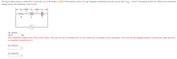 The figure below shows a series RLC circuit with a 21.0-Q resistor, a 460.0-mH inductor, and a 20.0-μF capacitor connected to an AC source with Vmax = 60.0 V operating at 60.0 Hz. What is the maximum
voltage across the following in the circuit?
VR
www
Ve
000
R
L
C
(a) resistor
26.15
Your response is within 10% of the correct value. This may be due to roundoff error, or you could have a mistake in your calculation. Carry out all intermediate results to at least four-digit accuracy
to minimize roundoff error. V
(b) inductor
(c) capacitor
V
V