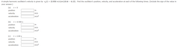 A simple harmonic oscillator's velocity is given by vy(t) = (0.950 m/s)sin(10.6t – 6.15). Find the oscillator's position, velocity, and acceleration at each of the following times. (Include the sign of the value in
your answer.)
(a) t = 0
position
velocity
acceleration
(b)
position
velocity
acceleration
t = 0.500 s
(c) t = 2.00 s
position
velocity
acceleration
m
m/s
m/s²
m
m/s
m/s²
m
m/s
m/s²