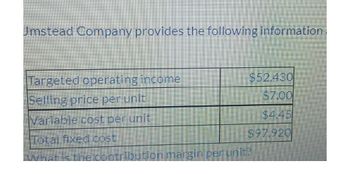 Umstead Company provides the following information
Targeted operating income
$52.430
Selling price per unit
$7.00
Variable cost per unit
Total fixed cost
$97.920
What is the contribution margin per unit?