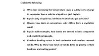 Explain the following:
a) Why does increasing the temperature cause a substance to change
in succession from a solid to a liquid to a gas? Explain.
b) Explain why a liquid has a definite volume but a gas does not?
c) Discuss how does an amorphous solid differs from a crystalline
solid?
d) Explain with examples, how bonds are formed in ionic compounds
and covalent compounds.
e) Covalent bonding occurs in both molecular and covalent network
solids. Why do these two kinds of solids differ so greatly in their
hardness and melting points?
