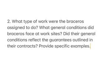 2. What type of work were the braceros
assigned to do? What general conditions did
braceros face at work sites? Did their general
conditions reflect the guarantees outlined in
their contracts? Provide specific examples.